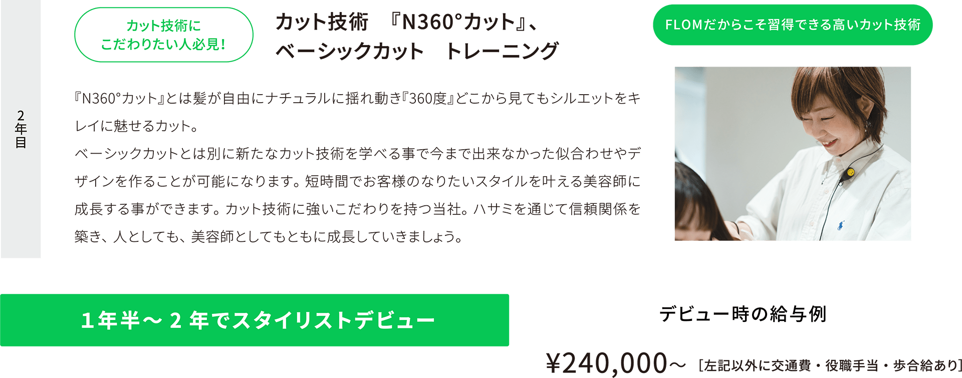 2年目 カット技術にこだわりたい人必見！カット技術　『N360°カット』、ベーシックカット　トレーニング 『N360°カット』とは髪が自由にナチュラルに揺れ動き『360度』どこから見てもシルエットをキレイに魅せるカット。ベーシックカットとは別に新たなカット技術を学べる事で今まで出来なかった似合わせやデザインを作ることが可能になります。短時間でお客様のなりたいスタイルを叶える美容師に成長する事ができます。カット技術に強いこだわりを持つ当社。ハサミを通じて信頼関係を築き、人としても、美容師としてもともに成長していきましょう。 FLOMだからこそ習得できる高いカット技術 １年半～2年でスタイリストデビュー デビュー時の給与例¥240,000〜［左記以外に交通費・役職手当・歩合給あり］
